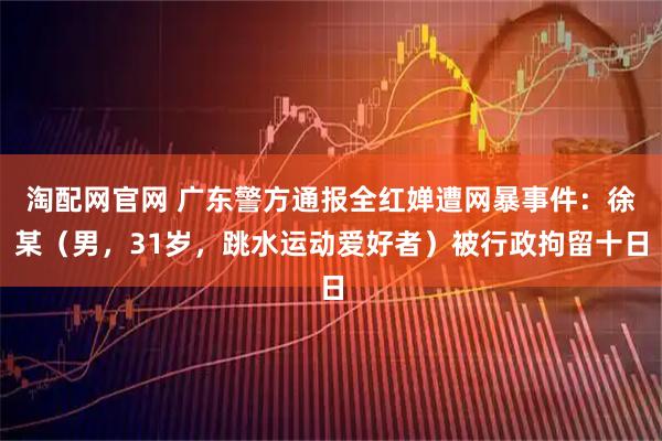 淘配网官网 广东警方通报全红婵遭网暴事件：徐某（男，31岁，跳水运动爱好者）被行政拘留十日
