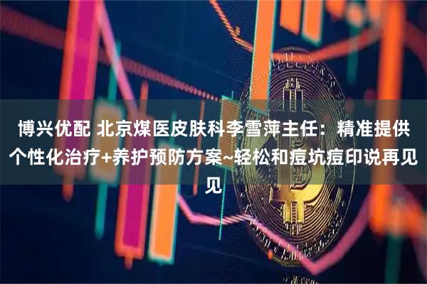 博兴优配 北京煤医皮肤科李雪萍主任：精准提供个性化治疗+养护预防方案~轻松和痘坑痘印说再见