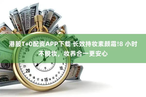 港股T+0配资APP下载 长效持妆素颜霜!8 小时不脱妆，妆养合一更安心