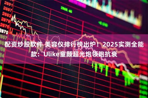 配资炒股软件 美容仪排行榜出炉！2025实测全能款：Ulike童颜超光炮领跑抗衰