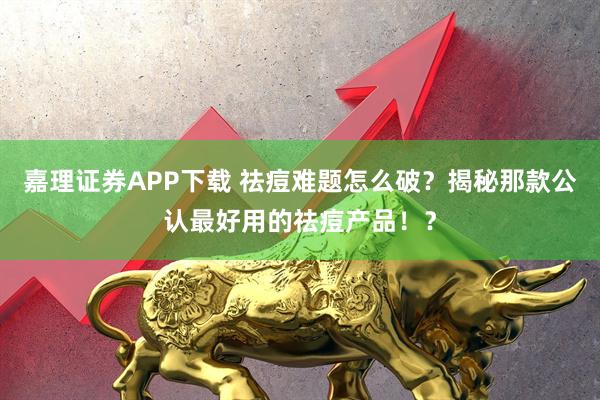 嘉理证券APP下载 祛痘难题怎么破？揭秘那款公认最好用的祛痘产品！？