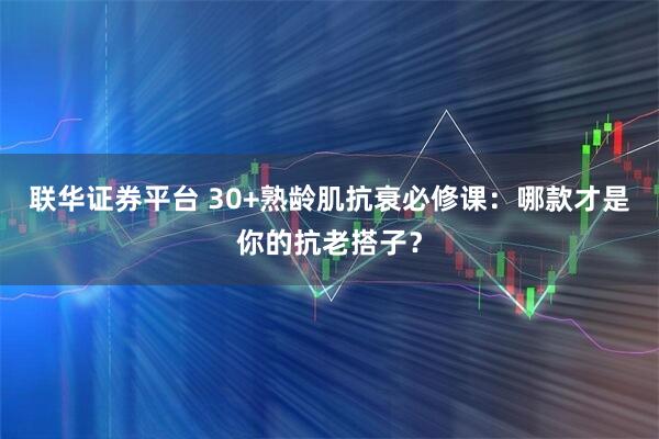 联华证券平台 30+熟龄肌抗衰必修课：哪款才是你的抗老搭子？
