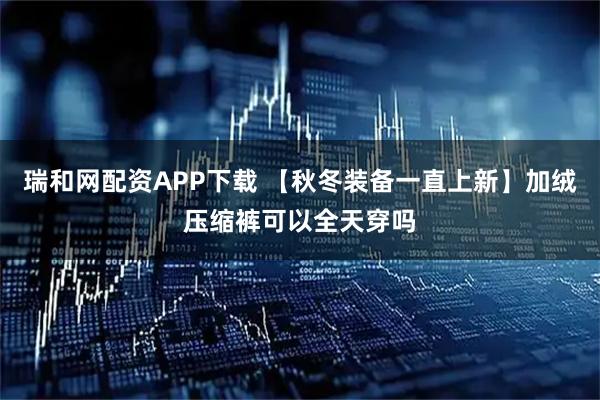瑞和网配资APP下载 【秋冬装备一直上新】加绒压缩裤可以全天穿吗
