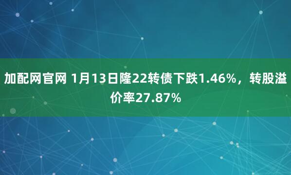 加配网官网 1月13日隆22转债下跌1.46%，转股溢价率27.87%