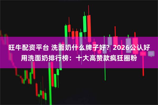 旺牛配资平台 洗面奶什么牌子好？2026公认好用洗面奶排行榜：十大高赞款疯狂圈粉