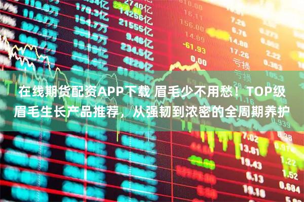 在线期货配资APP下载 眉毛少不用愁！TOP级眉毛生长产品推荐，从强韧到浓密的全周期养护