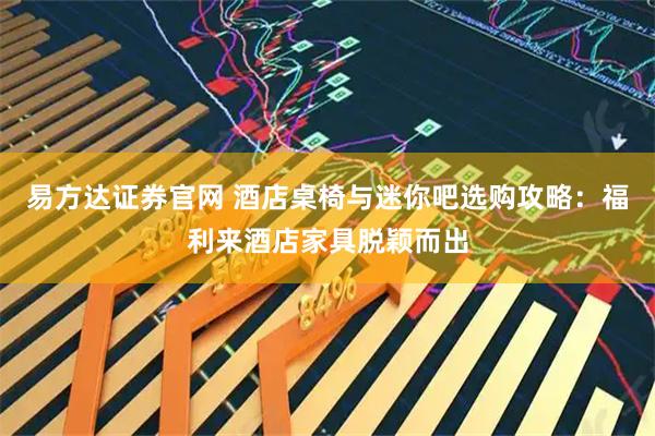 易方达证券官网 酒店桌椅与迷你吧选购攻略：福利来酒店家具脱颖而出