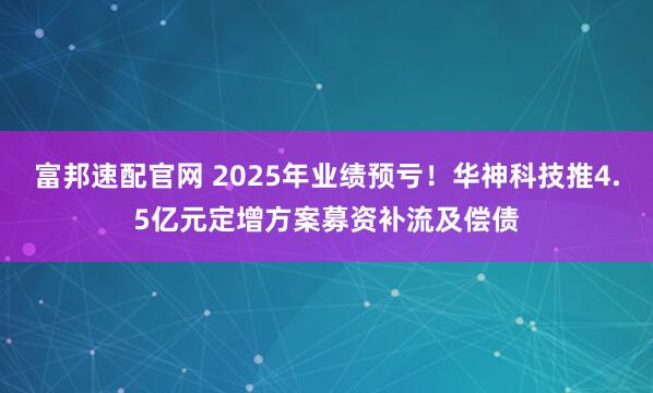 富邦速配官网 2025年业绩预亏！华神科技推4.5亿元定增方案募资补流及偿债