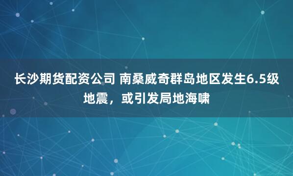 长沙期货配资公司 南桑威奇群岛地区发生6.5级地震，或引发局地海啸