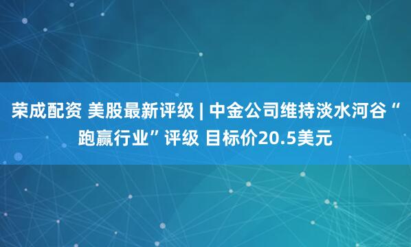荣成配资 美股最新评级 | 中金公司维持淡水河谷“跑赢行业”评级 目标价20.5美元