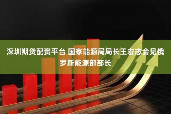 深圳期货配资平台 国家能源局局长王宏志会见俄罗斯能源部部长