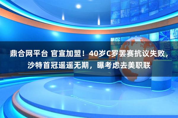 鼎合网平台 官宣加盟！40岁C罗罢赛抗议失败，沙特首冠遥遥无期，曝考虑去美职联