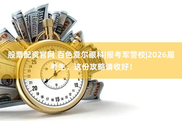 股票配资官网 百色爱尔眼科|报考军警校|2026届考生，这份攻略请收好！