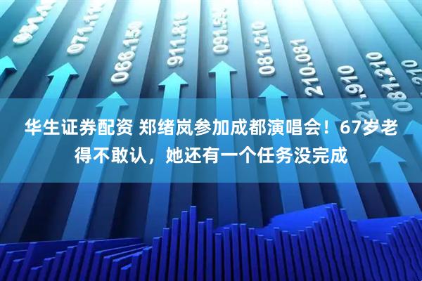 华生证券配资 郑绪岚参加成都演唱会！67岁老得不敢认，她还有一个任务没完成