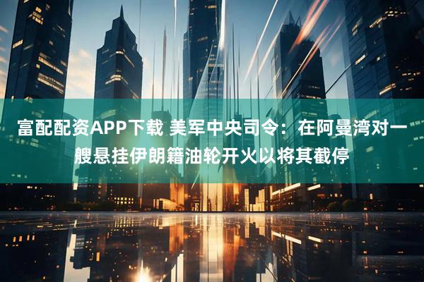富配配资APP下载 美军中央司令：在阿曼湾对一艘悬挂伊朗籍油轮开火以将其截停