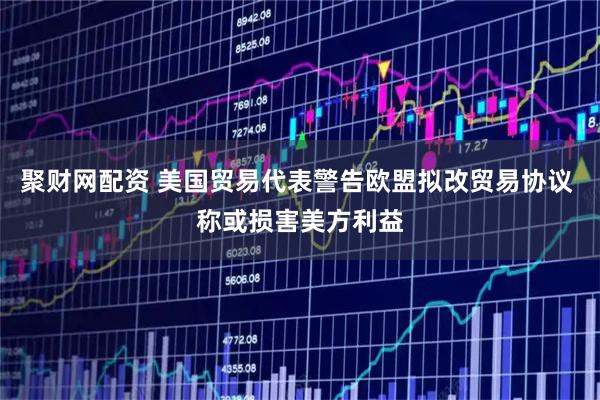 聚财网配资 美国贸易代表警告欧盟拟改贸易协议 称或损害美方利益