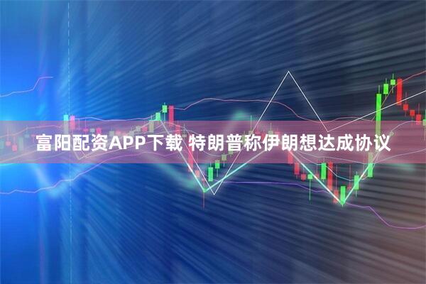 富阳配资APP下载 特朗普称伊朗想达成协议