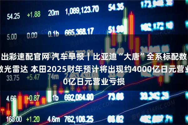 出彩速配官网 汽车早报｜比亚迪“大唐”全系标配数字化激光雷达 本田2025财年预计将出现约4000亿日元营业亏损