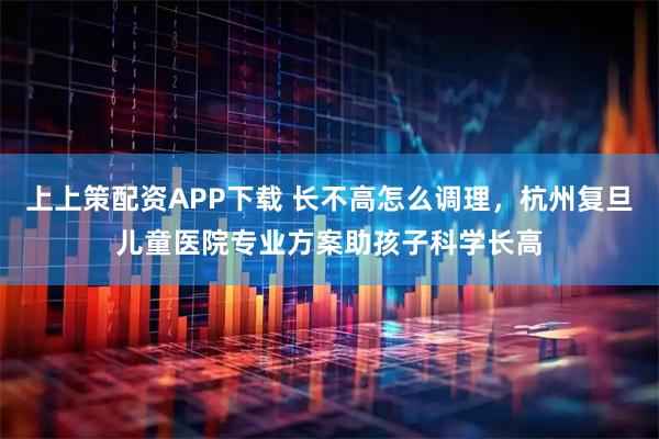 上上策配资APP下载 长不高怎么调理，杭州复旦儿童医院专业方案助孩子科学长高