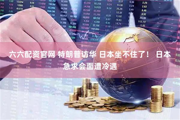 六六配资官网 特朗普访华 日本坐不住了！ 日本急求会面遭冷遇