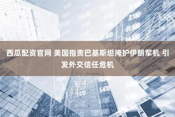 西瓜配资官网 美国指责巴基斯坦掩护伊朗军机 引发外交信任危机