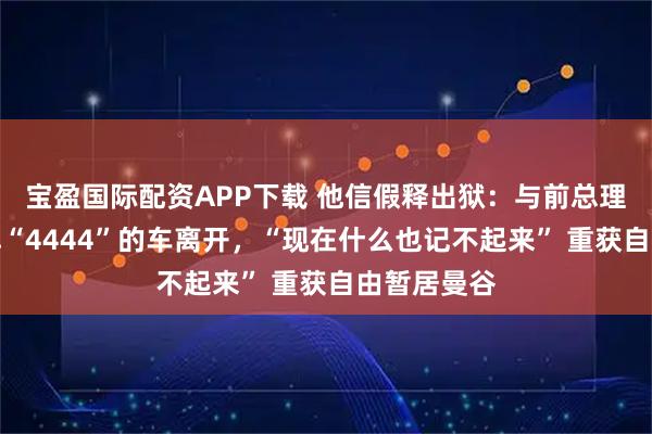 宝盈国际配资APP下载 他信假释出狱：与前总理女儿搭车牌“4444”的车离开，“现在什么也记不起来” 重获自由暂居曼谷